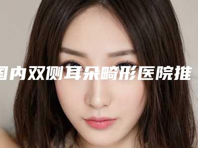 国内双侧耳朵畸形医院推荐:双侧耳朵畸形医院50强权威总评