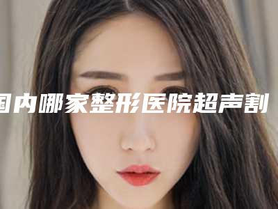 国内哪家整形医院超声割眼袋比较好:超声割眼袋医院50强权威评测