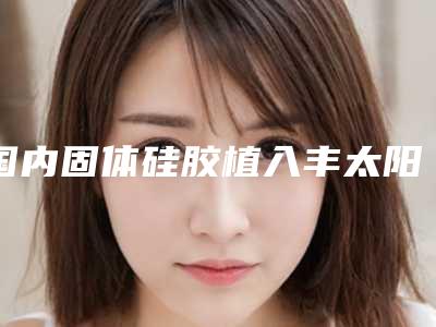 国内固体硅胶植入丰太阳穴医院推荐:固体硅胶植入丰太阳穴医院TOP50稳中求胜