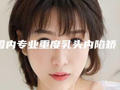 国内专业重度乳头内陷矫正整形医院：重度乳头内陷矫正医院前50佳哪个有名气