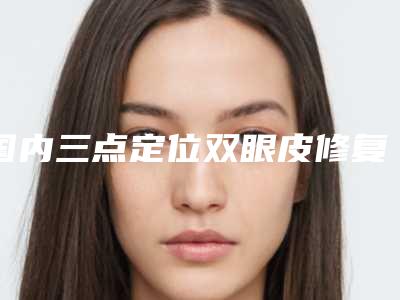 国内三点定位双眼皮修复医院排名:三点定位双眼皮修复医院top50强技术实力对比
