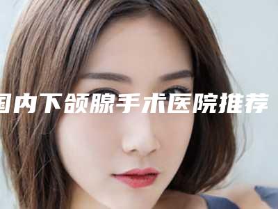 国内下颌腺手术医院推荐:下颌腺手术医院强榜前50名可靠吗