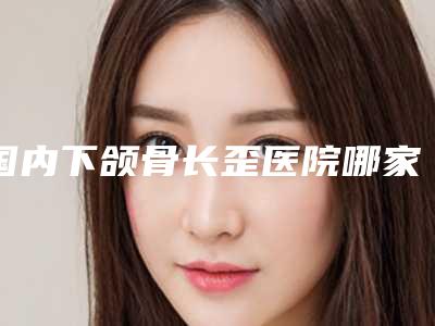 国内下颌骨长歪医院哪家强:下颌骨长歪医院强榜前50位实力大推荐