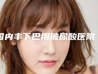 国内丰下巴用玻尿酸医院推荐:丰下巴用玻尿酸医院前50口碑集合公开