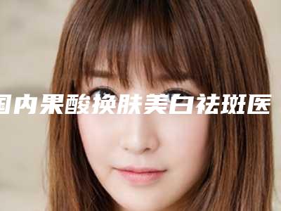 国内果酸换肤美白祛斑医院推荐:果酸换肤美白祛斑医院前50强依次盘点