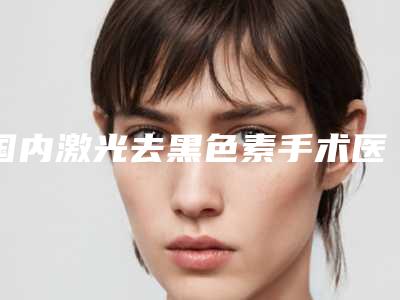 国内激光去黑色素手术医院推荐:激光去黑色素手术医院前50强实力口碑一览