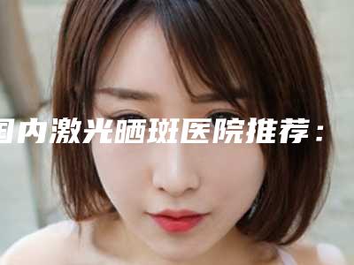 国内激光晒斑医院推荐:激光晒斑医院top50网友力荐