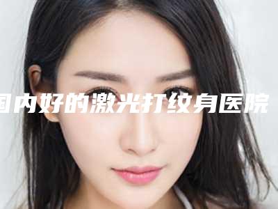国内好的激光打纹身医院:激光打纹身医院前50佳比较正规