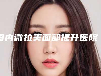 国内微拉美面部提升医院排行榜:微拉美面部提升医院top50网友口碑推荐
