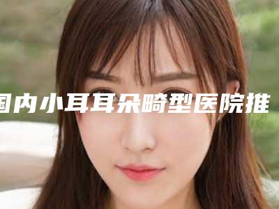 国内小耳耳朵畸型医院推荐:小耳耳朵畸型医院50强口碑好不好