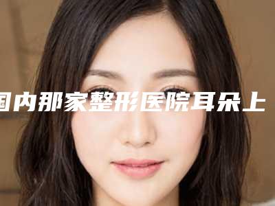 国内那家整形医院耳朵上少一块好:耳朵上少一块医院前50佳人气机构