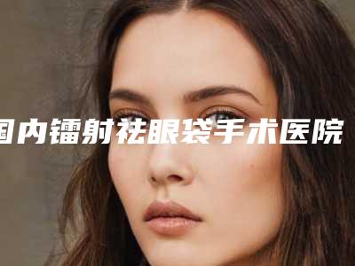 国内镭射祛眼袋手术医院哪家强:镭射祛眼袋手术医院前50名全城盘点