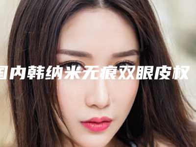 国内韩纳米无痕双眼皮权威医院:韩纳米无痕双眼皮医院50强查收
