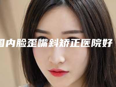 国内脸歪嘴斜矫正医院好：脸歪嘴斜矫正医院top50强排名