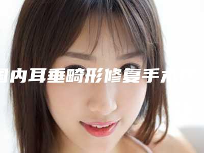 国内耳垂畸形修复手术医院哪家强:耳垂畸形修复手术医院top50名单详情一览