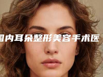 国内耳朵整形美容手术医院推荐:耳朵整形美容手术医院前50名情况分享