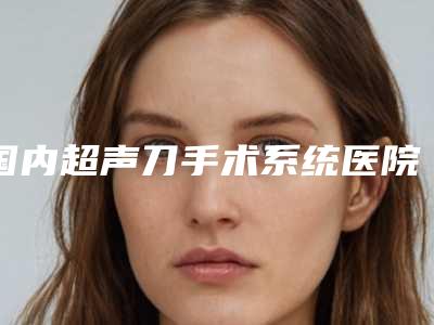 国内超声刀手术系统医院排名:超声刀手术系统医院top50深度测评