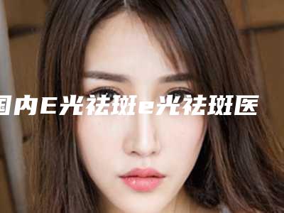 国内E光祛斑e光祛斑医院哪家强：E光祛斑e光祛斑医院前50强介绍