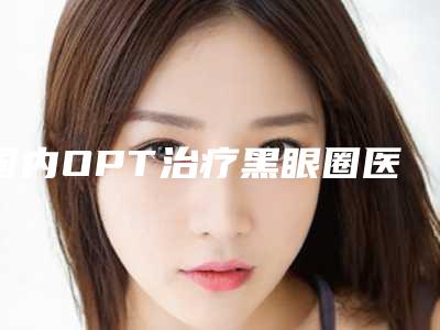 国内OPT治疗黑眼圈医院排行榜:OPT治疗黑眼圈医院前50实力评出