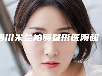 四川米兰柏羽整形医院超声炮抗衰案例展示崭新案例曝光