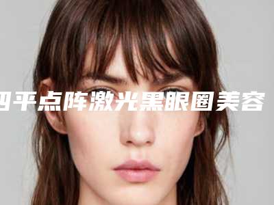 四平点阵激光黑眼圈美容做一次能持续多久