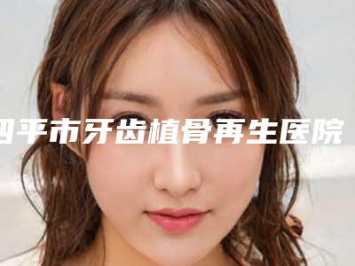四平市牙齿植骨再生医院排名榜十强名单刷新了(四平市牙齿植骨再生口腔医院专家个个是技术流)