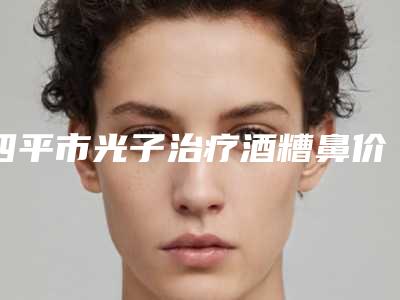 四平市光子治疗酒糟鼻价目表全新上市（四平市光子治疗酒糟鼻一般价位多少钱呢）