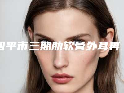 四平市三期肋软骨外耳再造医院排名榜前十位一览-四平市三期肋软骨外耳再造整形医院