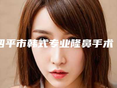 四平市韩式专业隆鼻手术医院上榜名单前十强全新大盘点-四平市韩式专业隆鼻手术整形医院