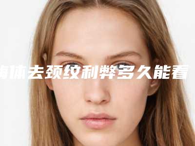 嗨体去颈纹利弊多久能看到效果?附真实案例+注意事项