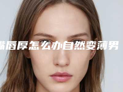 嘴唇厚怎么办自然变薄男(男生厚嘴唇变薄小窍门)