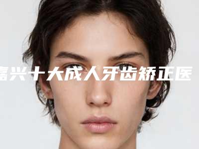 嘉兴十大成人牙齿矫正医院名单展示其中有你心仪的吗