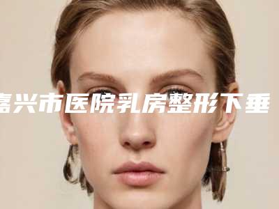 嘉兴市医院乳房整形下垂-嘉兴鑫伊妍医疗美容门诊部综合实力厉害了
