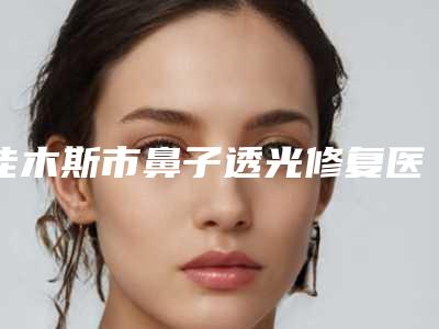 佳木斯市鼻子透光修复医生在榜清单实力稳中求胜-佳木斯市鼻子透光修复整形医生