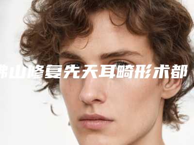 佛山修复先天耳畸形术都怎么收费