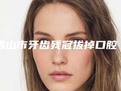 佛山市牙齿残冠拔掉口腔医生上榜名单TOP10哪几个医生推荐-佛山市牙齿残冠拔掉医生已多次入围