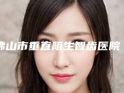 佛山市垂直阻生智齿医院在榜名单速速拿走(顺德乐从爱心口腔门诊部技术赞价格也亲民)