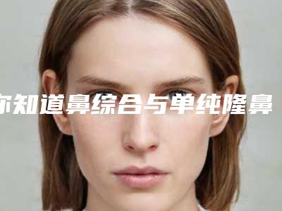 你知道鼻综合与单纯隆鼻区别哪里(什么叫鼻综合隆鼻)