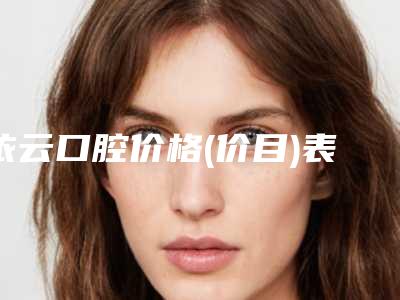 依云口腔价格(价目)表项目详情附正雅隐形矫正牙齿案例