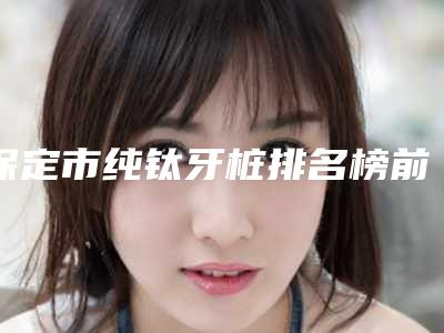 保定市纯钛牙桩排名榜前十位汇集-保定市纯钛牙桩口腔医生