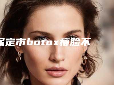 保定市botox瘦脸不整形医院-保定市botox瘦脸不医院排名榜前十名评价好不好