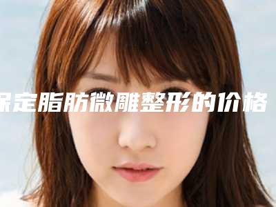 保定脂肪微雕整形的价格及效果_保定脂肪微雕术价格大概多少