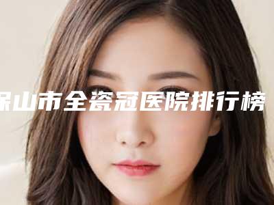 保山市全瓷冠医院排行榜十强口碑集合公开（保山钱锐口腔诊所连续几年上榜）