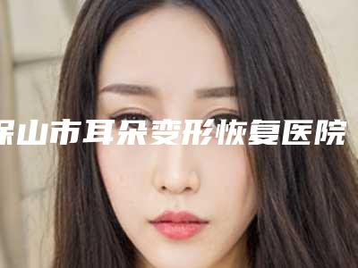 保山市耳朵变形恢复医院前十榜单整合(保山市耳朵变形恢复整形医院)
