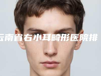 云南省右小耳畸形医院排名榜top10强新收录(德宏瑞丽吴氏嘉美整形美容诊所有名收费价格不贵)