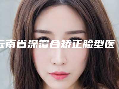 云南省深覆合矫正脸型医院排名前十名情况介绍（云南省深覆合矫正脸型口腔医院再次蝉联前三甲）