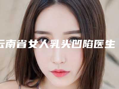 云南省女人乳头凹陷医生上榜名单前十名都有哪位-云南省女人乳头凹陷医生