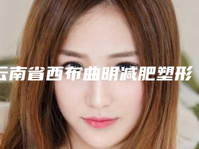 云南省西布曲明减肥塑形医院排名前十强综合评定(云南省西布曲明减肥塑形整形医院)