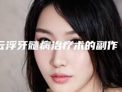 云浮牙髓病治疗术的副作用(云浮牙髓病治疗后会出现副作用吗)