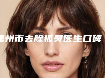 亳州市去除狐臭医生口碑榜前十名最新公布-亳州市去除狐臭整形医生